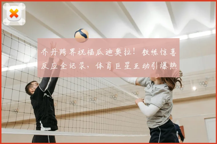 乔丹跨界祝福瓜迪奥拉！教练惊喜反应全记录，体育巨星互动引爆热议